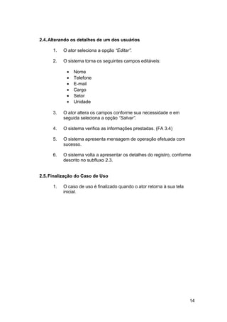 2.4. Alterando os detalhes de um dos usuários

      1.   O ator seleciona a opção “Editar”.

      2.   O sistema torna os seguintes campos editáveis:

            •   Nome
            •   Telefone
            •   E-mail
            •   Cargo
            •   Setor
            •   Unidade

      3.   O ator altera os campos conforme sua necessidade e em
           seguida seleciona a opção “Salvar”.

      4.   O sistema verifica as informações prestadas. (FA 3.4)

      5.   O sistema apresenta mensagem de operação efetuada com
           sucesso.

      6.   O sistema volta a apresentar os detalhes do registro, conforme
           descrito no subfluxo 2.3.


2.5. Finalização do Caso de Uso

      1.   O caso de uso é finalizado quando o ator retorna à sua tela
           inicial.




                                                                         14
 