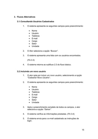 3. Fluxos Alternativos

   3.1. Consultando Usuários Cadastrados

         1.   O sistema apresenta os seguintes campos para preenchimento:

               •   Nome
               •   Usuário
               •   Telefone
               •   E-mail
               •   Cargo
               •   Setor
               •   Unidade

         2.   O Ator seleciona a opção “Buscar”.

         3.   O sistema apresenta uma lista com os usuários encontrados.

              (FA 3.3)

         4.   O sistema retorna ao subfluxo 2.3 do fluxo básico.


   3.2. Incluindo um novo usuário
         1.   O ator opta por incluir um novo usuário, selecionando a opção
              “Cadastrar Novo Usuário”.

         2.   O sistema apresenta os seguintes campos para preenchimento:

               •   Nome
               •   Usuário
               •   Telefone
               •   E-mail
               •   Cargo
               •   Setor
               •   Unidade

         3.   Após o preenchimento completo de todos os campos, o ator
              seleciona a opção “Salvar”.

         4.   O sistema verifica as informações prestadas. (FA 3.4)

         5.   O sistema envia para o e-mail cadastrado as instruções de
              login.



                                                                              15
 