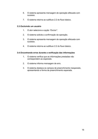 6.   O sistema apresenta mensagem de operação efetuada com
           sucesso.

      7.   O sistema retorna ao subfluxo 2.2 do fluxo básico.


3.3. Excluindo um usuário
      1.   O ator seleciona a opção “Excluir”.

      2.   O sistema solicita a confirmação da operação.

      3.   O sistema apresenta mensagem de operação efetuada com
           sucesso.

      4.   O sistema retorna ao subfluxo 2.2 do fluxo básico.


3.4. Encontrando erros durante a verificação das informações
      1.   O sistema verifica que as informações prestadas não
           correspondem ao esperado.

      2.   O sistema informa mensagem de erro.

      3.   O sistema destaca os campos de preenchimento inesperado,
           apresentando a forma de preenchimento esperada.




                                                                      16
 