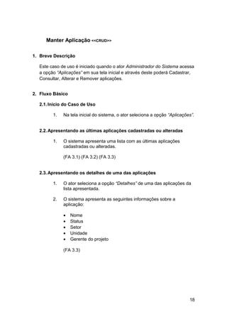 Manter Aplicação <<CRUD>>

1. Breve Descrição

  Este caso de uso é iniciado quando o ator Administrador do Sistema acessa
  a opção “Aplicações” em sua tela inicial e através deste poderá Cadastrar,
  Consultar, Alterar e Remover aplicações.


2. Fluxo Básico

  2.1. Início do Caso de Uso

        1.   Na tela inicial do sistema, o ator seleciona a opção “Aplicações”.


  2.2. Apresentando as últimas aplicações cadastradas ou alteradas

        1.   O sistema apresenta uma lista com as últimas aplicações
             cadastradas ou alteradas.

             (FA 3.1) (FA 3.2) (FA 3.3)


  2.3. Apresentando os detalhes de uma das aplicações

        1.   O ator seleciona a opção “Detalhes” de uma das aplicações da
             lista apresentada.

        2.   O sistema apresenta as seguintes informações sobre a
             aplicação:

             •    Nome
             •    Status
             •    Setor
             •    Unidade
             •    Gerente do projeto

             (FA 3.3)




                                                                            18
 
