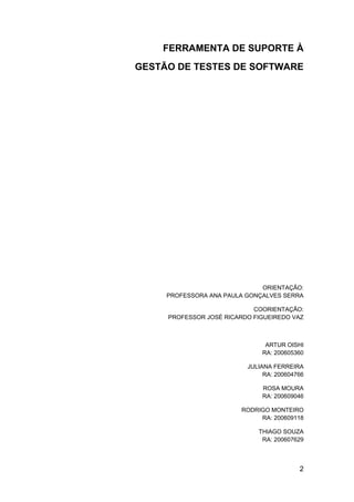 FERRAMENTA DE SUPORTE À
GESTÃO DE TESTES DE SOFTWARE




                              ORIENTAÇÃO:
     PROFESSORA ANA PAULA GONÇALVES SERRA

                            COORIENTAÇÃO:
     PROFESSOR JOSÉ RICARDO FIGUEIREDO VAZ



                                ARTUR OISHI
                               RA: 200605360

                          JULIANA FERREIRA
                               RA: 200604766

                               ROSA MOURA
                               RA: 200609046

                         RODRIGO MONTEIRO
                              RA: 200609118

                             THIAGO SOUZA
                              RA: 200607629



                                          2
 