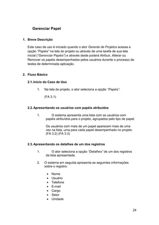 Gerenciar Papel

1. Breve Descrição

  Este caso de uso é iniciado quando o ator Gerente de Projetos acessa a
  opção “Papéis” na tela do projeto ou através de uma tarefa de sua tela
  inicial (“Gerenciar Papéis”) e através deste poderá Atribuir, Alterar ou
  Remover os papéis desempenhados pelos usuários durante o processo de
  testes de determinada aplicação.


2. Fluxo Básico

  2.1. Início do Caso de Uso

        1.   Na tela do projeto, o ator seleciona a opção “Papéis”.

             (FA 3.1)


  2.2. Apresentando os usuários com papéis atribuídos

        1.       O sistema apresenta uma lista com os usuários com
              papéis atribuídos para o projeto, agrupados pelo tipo de papel.

              Os usuários com mais de um papel aparecem mais de uma
              vez na lista, uma para cada papel desempenhado no projeto.
              (FA 3.2) (FA 3.3)


  2.3. Apresentando os detalhes de um dos registros

        1.         O ator seleciona a opção “Detalhes” de um dos registros
              da lista apresentada.

        2.   O sistema em seguida apresenta as seguintes informações
             sobre o registro:

               •   Nome
               •   Usuário
               •   Telefone
               •   E-mail
               •   Cargo
               •   Setor
               •   Unidade


                                                                             24
 