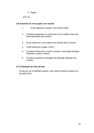 •    Papéis

       (FA 3.3)


2.4. Incluindo um novo papel a um usuário

      1.          O ator seleciona a opção “Incluir Novo Papel”.


      2.   O sistema apresenta um combo box com os papéis ainda não
           desempenhados pelo usuário.


      3.   O ator seleciona o novo papel a ser incluído para o usuário.

      4.   O ator seleciona a opção “Incluir”.

      5.   O sistema informa por e-mail ao usuário o novo papel recebido,
           instruindo-o sobre o mesmo.

      6.   O sistema apresenta mensagem de operação efetuada com
           sucesso.


2.5. Finalização do Caso de Uso

   O caso de uso é finalizado quando o ator retorna à tela do projeto ou à
   sua tela inicial.




                                                                             25
 