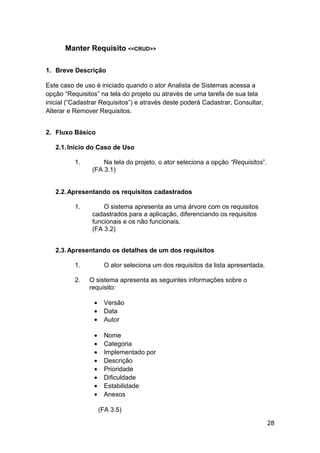 Manter Requisito <<CRUD>>

1. Breve Descrição

Este caso de uso é iniciado quando o ator Analista de Sistemas acessa a
opção “Requisitos” na tela do projeto ou através de uma tarefa de sua tela
inicial (“Cadastrar Requisitos”) e através deste poderá Cadastrar, Consultar,
Alterar e Remover Requisitos.


2. Fluxo Básico

   2.1. Início do Caso de Uso

          1.        Na tela do projeto, o ator seleciona a opção “Requisitos”.
                (FA 3.1)


   2.2. Apresentando os requisitos cadastrados

          1.        O sistema apresenta as uma árvore com os requisitos
                cadastrados para a aplicação, diferenciando os requisitos
                funcionais e os não funcionais.
                (FA 3.2)


   2.3. Apresentando os detalhes de um dos requisitos

          1.          O ator seleciona um dos requisitos da lista apresentada.

          2.   O sistema apresenta as seguintes informações sobre o
               requisito:

                 •    Versão
                 •    Data
                 •    Autor

                 •    Nome
                 •    Categoria
                 •    Implementado por
                 •    Descrição
                 •    Prioridade
                 •    Dificuldade
                 •    Estabilidade
                 •    Anexos

                     (FA 3.5)

                                                                                 28
 
