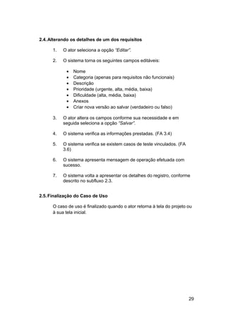 2.4. Alterando os detalhes de um dos requisitos

      1.   O ator seleciona a opção “Editar”.

      2.   O sistema torna os seguintes campos editáveis:

            •   Nome
            •   Categoria (apenas para requisitos não funcionais)
            •   Descrição
            •   Prioridade (urgente, alta, média, baixa)
            •   Dificuldade (alta, média, baixa)
            •   Anexos
            •   Criar nova versão ao salvar (verdadeiro ou falso)

      3.   O ator altera os campos conforme sua necessidade e em
           seguida seleciona a opção “Salvar”.

      4.   O sistema verifica as informações prestadas. (FA 3.4)

      5.   O sistema verifica se existem casos de teste vinculados. (FA
           3.6)

      6.   O sistema apresenta mensagem de operação efetuada com
           sucesso.

      7.   O sistema volta a apresentar os detalhes do registro, conforme
           descrito no subfluxo 2.3.


2.5. Finalização do Caso de Uso

      O caso de uso é finalizado quando o ator retorna à tela do projeto ou
      à sua tela inicial.




                                                                          29
 