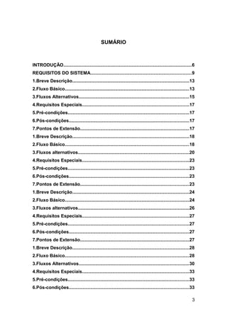 SUMÁRIO



INTRODUÇÃO......................................................................................................6
REQUISITOS DO SISTEMA................................................................................9
1.Breve Descrição.............................................................................................13
2.Fluxo Básico..................................................................................................13
3.Fluxos Alternativos.......................................................................................15
4.Requisitos Especiais.....................................................................................17
5.Pré-condições................................................................................................17
6.Pós-condições...............................................................................................17
7.Pontos de Extensão......................................................................................17
1.Breve Descrição.............................................................................................18
2.Fluxo Básico..................................................................................................18
3.Fluxos alternativos........................................................................................20
4.Requisitos Especiais.....................................................................................23
5.Pré-condições................................................................................................23
6.Pós-condições...............................................................................................23
7.Pontos de Extensão......................................................................................23
1.Breve Descrição.............................................................................................24
2.Fluxo Básico..................................................................................................24
3.Fluxos alternativos........................................................................................26
4.Requisitos Especiais.....................................................................................27
5.Pré-condições................................................................................................27
6.Pós-condições...............................................................................................27
7.Pontos de Extensão......................................................................................27
1.Breve Descrição.............................................................................................28
2.Fluxo Básico..................................................................................................28
3.Fluxos Alternativos.......................................................................................30
4.Requisitos Especiais.....................................................................................33
5.Pré-condições................................................................................................33
6.Pós-condições...............................................................................................33

                                                                                                                3
 