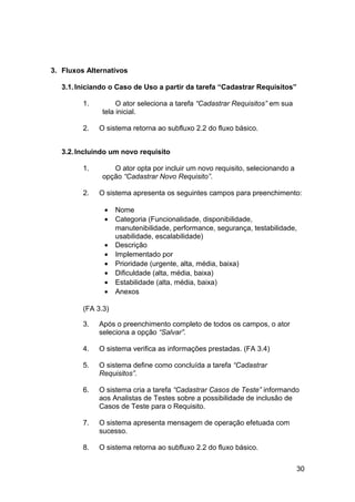 3. Fluxos Alternativos

   3.1. Iniciando o Caso de Uso a partir da tarefa “Cadastrar Requisitos”

         1.         O ator seleciona a tarefa “Cadastrar Requisitos” em sua
               tela inicial.

         2.   O sistema retorna ao subfluxo 2.2 do fluxo básico.


   3.2. Incluindo um novo requisito

         1.       O ator opta por incluir um novo requisito, selecionando a
               opção “Cadastrar Novo Requisito”.

         2.   O sistema apresenta os seguintes campos para preenchimento:

               •    Nome
               •    Categoria (Funcionalidade, disponibilidade,
                    manutenibilidade, performance, segurança, testabilidade,
                    usabilidade, escalabilidade)
               •    Descrição
               •    Implementado por
               •    Prioridade (urgente, alta, média, baixa)
               •    Dificuldade (alta, média, baixa)
               •    Estabilidade (alta, média, baixa)
               •    Anexos

         (FA 3.3)

         3.   Após o preenchimento completo de todos os campos, o ator
              seleciona a opção “Salvar”.

         4.   O sistema verifica as informações prestadas. (FA 3.4)

         5.   O sistema define como concluída a tarefa “Cadastrar
              Requisitos”.

         6.   O sistema cria a tarefa “Cadastrar Casos de Teste” informando
              aos Analistas de Testes sobre a possibilidade de inclusão de
              Casos de Teste para o Requisito.

         7.   O sistema apresenta mensagem de operação efetuada com
              sucesso.

         8.   O sistema retorna ao subfluxo 2.2 do fluxo básico.


                                                                              30
 