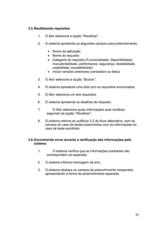 3.3. Reutilizando requisitos

      1.   O ator seleciona a opção “Reutilizar”.

      2.   O sistema apresenta os seguintes campos para preenchimento:

             •   Nome da aplicação
             •   Nome do requisito
             •   Categoria do requisito (Funcionalidade, disponibilidade,
                 manutenibilidade, performance, segurança, testabilidade,
                 usabilidade, escalabilidade)
             •   Incluir versões anteriores (verdadeiro ou falso)

      3.   O Ator seleciona a opção “Buscar”.

      4.   O sistema apresenta uma lista com os requisitos encontrados.

      5.   O Ator seleciona um dos requisitos.

      6.   O sistema apresenta os detalhes do requisito.

      7.       O Ator seleciona quais informações quer reutilizar,
            seguindo da opção “Reutilizar”.

      8.   O sistema retorna ao subfluxo 3.2 do fluxo alternativo, com os
           campos do caso de testes preenchidos com as informações do
           caso de teste escolhido.


3.4. Encontrando erros durante a verificação das informações pelo
     sistema

      1.        O sistema verifica que as informações prestadas não
            correspondem ao esperado.

      2.   O sistema informa mensagem de erro.

      3.   O sistema destaca os campos de preenchimento inesperado,
           apresentando a forma de preenchimento esperada.




                                                                        31
 