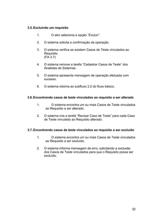 3.5. Excluindo um requisito

      1.        O ator seleciona a opção “Excluir”.

      2.   O sistema solicita a confirmação da operação.

      3.   O sistema verifica se existem Casos de Teste vinculados ao
           Requisito.
           (FA 3.7)

      4.   O sistema remove a tarefa “Cadastrar Casos de Teste” dos
           Analistas de Sistemas.

      5.   O sistema apresenta mensagem de operação efetuada com
           sucesso.

      6.   O sistema retorna ao subfluxo 2.2 do fluxo básico.


3.6. Encontrando casos de teste vinculados ao requisito a ser alterado

      1.        O sistema encontra um ou mais Casos de Teste vinculados
            ao Requisito a ser alterado.

      2.   O sistema cria a tarefa “Revisar Caso de Teste” para cada Caso
           de Teste vinculado ao Requisito alterado.


3.7. Encontrando casos de teste vinculados ao requisito a ser excluído

      1.        O sistema encontra um ou mais Casos de Teste vinculados
            ao Requisito a ser excluído.

      2.   O sistema informa mensagem de erro, solicitando a exclusão
           dos Casos de Teste vinculados para que o Requisito possa ser
           excluído.




                                                                        32
 