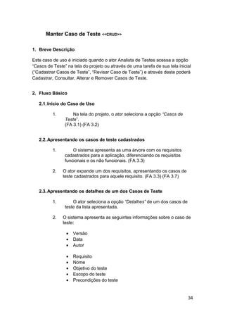 Manter Caso de Teste <<CRUD>>

1. Breve Descrição

Este caso de uso é iniciado quando o ator Analista de Testes acessa a opção
“Casos de Teste” na tela do projeto ou através de uma tarefa de sua tela inicial
(“Cadastrar Casos de Teste”, “Revisar Caso de Teste”) e através deste poderá
Cadastrar, Consultar, Alterar e Remover Casos de Teste.


2. Fluxo Básico

   2.1. Início do Caso de Uso

          1.        Na tela do projeto, o ator seleciona a opção “Casos de
                Teste”.
                (FA 3.1) (FA 3.2)


   2.2. Apresentando os casos de teste cadastrados

          1.        O sistema apresenta as uma árvore com os requisitos
                cadastrados para a aplicação, diferenciando os requisitos
                funcionais e os não funcionais. (FA 3.3)

          2.   O ator expande um dos requisitos, apresentando os casos de
               teste cadastrados para aquele requisito. (FA 3.3) (FA 3.7)


   2.3. Apresentando os detalhes de um dos Casos de Teste

          1.        O ator seleciona a opção “Detalhes” de um dos casos de
                teste da lista apresentada.

          2.   O sistema apresenta as seguintes informações sobre o caso de
               teste:

                 •   Versão
                 •   Data
                 •   Autor

                 •   Requisito
                 •   Nome
                 •   Objetivo do teste
                 •   Escopo do teste
                 •   Precondições do teste


                                                                              34
 