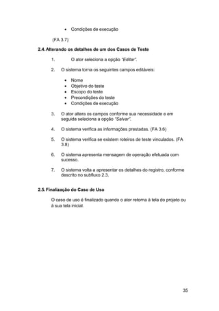 •    Condições de execução

      (FA 3.7)

2.4. Alterando os detalhes de um dos Casos de Teste

      1.         O ator seleciona a opção “Editar”.

      2.   O sistema torna os seguintes campos editáveis:

            •    Nome
            •    Objetivo do teste
            •    Escopo do teste
            •    Precondições do teste
            •    Condições de execução

      3.   O ator altera os campos conforme sua necessidade e em
           seguida seleciona a opção “Salvar”.

      4.   O sistema verifica as informações prestadas. (FA 3.6)

      5.   O sistema verifica se existem roteiros de teste vinculados. (FA
           3.8)

      6.   O sistema apresenta mensagem de operação efetuada com
           sucesso.

      7.   O sistema volta a apresentar os detalhes do registro, conforme
           descrito no subfluxo 2.3.


2.5. Finalização do Caso de Uso

      O caso de uso é finalizado quando o ator retorna à tela do projeto ou
      à sua tela inicial.




                                                                         35
 