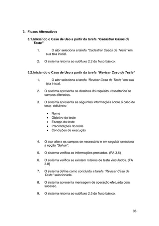 3. Fluxos Alternativos

   3.1. Iniciando o Caso de Uso a partir da tarefa “Cadastrar Casos de
        Teste”

         1.        O ator seleciona a tarefa “Cadastrar Casos de Teste” em
               sua tela inicial.

         2.   O sistema retorna ao subfluxo 2.2 do fluxo básico.


   3.2. Iniciando o Caso de Uso a partir da tarefa “Revisar Caso de Teste”

         1.         O ator seleciona a tarefa “Revisar Caso de Teste” em sua
               tela inicial.

         2.   O sistema apresenta os detalhes do requisito, ressaltando os
              campos alterados.

         3.   O sistema apresenta as seguintes informações sobre o caso de
              teste, editáveis:

               •   Nome
               •   Objetivo do teste
               •   Escopo do teste
               •   Precondições do teste
               •   Condições de execução


         4.   O ator altera os campos se necessário e em seguida seleciona
              a opção “Salvar”.

         5.   O sistema verifica as informações prestadas. (FA 3.6)

         6.   O sistema verifica se existem roteiros de teste vinculados. (FA
              3.8)

         7.   O sistema define como concluída a tarefa “Revisar Caso de
              Teste” selecionada.

         8.   O sistema apresenta mensagem de operação efetuada com
              sucesso.

         9.   O sistema retorna ao subfluxo 2.3 do fluxo básico.




                                                                             36
 