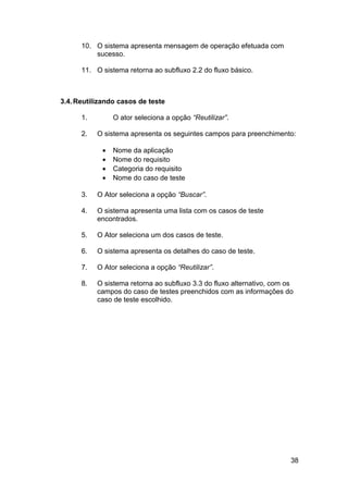 10. O sistema apresenta mensagem de operação efetuada com
          sucesso.

      11. O sistema retorna ao subfluxo 2.2 do fluxo básico.



3.4. Reutilizando casos de teste

      1.        O ator seleciona a opção “Reutilizar”.

      2.   O sistema apresenta os seguintes campos para preenchimento:

            •   Nome da aplicação
            •   Nome do requisito
            •   Categoria do requisito
            •   Nome do caso de teste

      3.   O Ator seleciona a opção “Buscar”.

      4.   O sistema apresenta uma lista com os casos de teste
           encontrados.

      5.   O Ator seleciona um dos casos de teste.

      6.   O sistema apresenta os detalhes do caso de teste.

      7.   O Ator seleciona a opção “Reutilizar”.

      8.   O sistema retorna ao subfluxo 3.3 do fluxo alternativo, com os
           campos do caso de testes preenchidos com as informações do
           caso de teste escolhido.




                                                                        38
 