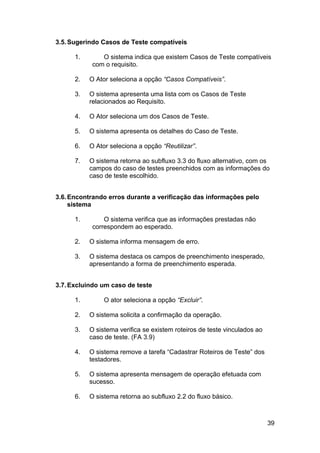 3.5. Sugerindo Casos de Teste compatíveis

      1.       O sistema indica que existem Casos de Teste compatíveis
            com o requisito.

      2.   O Ator seleciona a opção “Casos Compatíveis”.

      3.   O sistema apresenta uma lista com os Casos de Teste
           relacionados ao Requisito.

      4.   O Ator seleciona um dos Casos de Teste.

      5.   O sistema apresenta os detalhes do Caso de Teste.

      6.   O Ator seleciona a opção “Reutilizar”.

      7.   O sistema retorna ao subfluxo 3.3 do fluxo alternativo, com os
           campos do caso de testes preenchidos com as informações do
           caso de teste escolhido.


3.6. Encontrando erros durante a verificação das informações pelo
     sistema

      1.        O sistema verifica que as informações prestadas não
            correspondem ao esperado.

      2.   O sistema informa mensagem de erro.

      3.   O sistema destaca os campos de preenchimento inesperado,
           apresentando a forma de preenchimento esperada.


3.7. Excluindo um caso de teste

      1.        O ator seleciona a opção “Excluir”.

      2.   O sistema solicita a confirmação da operação.

      3.   O sistema verifica se existem roteiros de teste vinculados ao
           caso de teste. (FA 3.9)

      4.   O sistema remove a tarefa “Cadastrar Roteiros de Teste” dos
           testadores.

      5.   O sistema apresenta mensagem de operação efetuada com
           sucesso.

      6.   O sistema retorna ao subfluxo 2.2 do fluxo básico.



                                                                           39
 