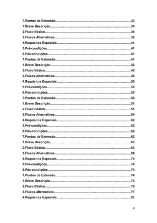 7.Pontos de Extensão......................................................................................33
1.Breve Descrição.............................................................................................34
2.Fluxo Básico..................................................................................................34
3.Fluxos Alternativos.......................................................................................36
4.Requisitos Especiais.....................................................................................41
5.Pré-condições................................................................................................41
6.Pós-condições...............................................................................................41
7.Pontos de Extensão......................................................................................41
1.Breve Descrição.............................................................................................42
2.Fluxo Básico..................................................................................................42
3.Fluxos Alternativos.......................................................................................45
4.Requisitos Especiais.....................................................................................50
5.Pré-condições................................................................................................50
6.Pós-condições...............................................................................................50
7.Pontos de Extensão......................................................................................50
1.Breve Descrição.............................................................................................51
2.Fluxo Básico..................................................................................................51
3.Fluxos Alternativos.......................................................................................54
4.Requisitos Especiais.....................................................................................62
5.Pré-condições................................................................................................62
6.Pós-condições...............................................................................................62
7.Pontos de Extensão......................................................................................62
1.Breve Descrição.............................................................................................63
2.Fluxo Básico..................................................................................................63
3.Fluxos Alternativos.......................................................................................68
4.Requisitos Especiais.....................................................................................74
5.Pré-condições................................................................................................74
6.Pós-condições...............................................................................................74
7.Pontos de Extensão......................................................................................74
1.Breve Descrição.............................................................................................75
2.Fluxo Básico..................................................................................................75
3.Fluxos alternativos........................................................................................77
4.Requisitos Especiais.....................................................................................81


                                                                                                                4
 