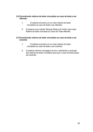 3.8. Encontrando roteiros de teste vinculados ao caso de teste a ser
     alterado

      1.        O sistema encontra um ou mais roteiros de teste
            vinculados ao caso de teste a ser alterado.

      2.   O sistema cria a tarefa “Revisar Roteiro de Teste” para cada
           Roteiro de teste vinculado ao Caso de Teste alterado.


3.9. Encontrando roteiros de teste vinculados ao caso de teste a ser
     excluído

      1.        O sistema encontra um ou mais roteiros de teste
            vinculados ao caso de teste a ser excluído.

      2.   O sistema informa mensagem de erro, solicitando a exclusão
           dos roteiros de teste vinculados para que o caso de teste possa
           ser excluído.




                                                                          40
 