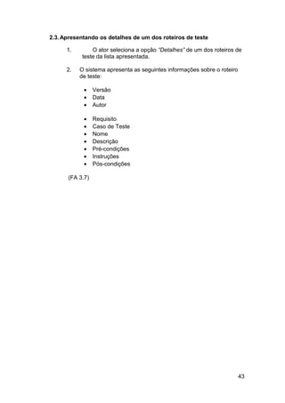 2.3. Apresentando os detalhes de um dos roteiros de teste

      1.       O ator seleciona a opção “Detalhes” de um dos roteiros de
           teste da lista apresentada.

      2.   O sistema apresenta as seguintes informações sobre o roteiro
           de teste:

            •    Versão
            •    Data
            •    Autor

            •    Requisito
            •    Caso de Teste
            •    Nome
            •    Descrição
            •    Pré-condições
            •    Instruções
            •    Pós-condições

      (FA 3.7)




                                                                          43
 