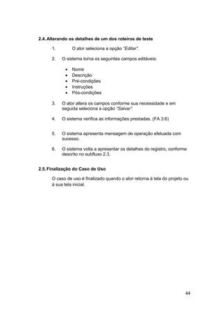 2.4. Alterando os detalhes de um dos roteiros de teste

      1.        O ator seleciona a opção “Editar”.

      2.   O sistema torna os seguintes campos editáveis:

            •   Nome
            •   Descrição
            •   Pré-condições
            •   Instruções
            •   Pós-condições

      3.   O ator altera os campos conforme sua necessidade e em
           seguida seleciona a opção “Salvar”.

      4.   O sistema verifica as informações prestadas. (FA 3.6)


      5.   O sistema apresenta mensagem de operação efetuada com
           sucesso.

      6.   O sistema volta a apresentar os detalhes do registro, conforme
           descrito no subfluxo 2.3.


2.5. Finalização do Caso de Uso

      O caso de uso é finalizado quando o ator retorna à tela do projeto ou
      à sua tela inicial.




                                                                         44
 