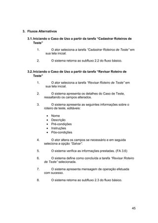 3. Fluxos Alternativos

   3.1. Iniciando o Caso de Uso a partir da tarefa “Cadastrar Roteiros de
        Teste”

         1.        O ator seleciona a tarefa “Cadastrar Roteiros de Teste” em
               sua tela inicial.

         2.        O sistema retorna ao subfluxo 2.2 do fluxo básico.


   3.2. Iniciando o Caso de Uso a partir da tarefa “Revisar Roteiro de
        Teste”

         1.        O ator seleciona a tarefa “Revisar Roteiro de Teste” em
               sua tela inicial.

         2.        O sistema apresenta os detalhes do Caso de Teste,
              ressaltando os campos alterados.

         3.         O sistema apresenta as seguintes informações sobre o
              roteiro de teste, editáveis:

               •   Nome
               •   Descrição
               •   Pré-condições
               •   Instruções
               •   Pós-condições

         4.        O ator altera os campos se necessário e em seguida
              seleciona a opção “Salvar”.

         5.        O sistema verifica as informações prestadas. (FA 3.6)

         6.       O sistema define como concluída a tarefa “Revisar Roteiro
              de Teste” selecionada.

         7.       O sistema apresenta mensagem de operação efetuada
              com sucesso.

         8.        O sistema retorna ao subfluxo 2.3 do fluxo básico.




                                                                             45
 