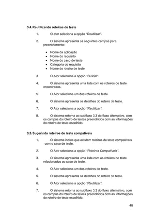 3.4. Reutilizando roteiros de teste

      1.         O ator seleciona a opção “Reutilizar”.

      2.       O sistema apresenta os seguintes campos para
           preenchimento:

             •   Nome da aplicação
             •   Nome do requisito
             •   Nome do caso de teste
             •   Categoria do requisito
             •   Nome do roteiro de teste

      3.         O Ator seleciona a opção “Buscar”.

      4.       O sistema apresenta uma lista com os roteiros de teste
           encontrados.

      5.         O Ator seleciona um dos roteiros de teste.

      6.         O sistema apresenta os detalhes do roteiro de teste.

      7.         O Ator seleciona a opção “Reutilizar”.

      8.        O sistema retorna ao subfluxo 3.3 do fluxo alternativo, com
           os campos do roteiro de testes preenchidos com as informações
           do roteiro de teste escolhido.


3.5. Sugerindo roteiros de teste compatíveis

      1.       O sistema indica que existem roteiros de teste compatíveis
            com o caso de teste.

      2.         O Ator seleciona a opção “Roteiros Compatíveis”.

      3.        O sistema apresenta uma lista com os roteiros de teste
           relacionados ao caso de teste.

      4.         O Ator seleciona um dos roteiros de teste.

      5.         O sistema apresenta os detalhes do roteiro de teste.

      6.         O Ator seleciona a opção “Reutilizar”.

      7.        O sistema retorna ao subfluxo 3.3 do fluxo alternativo, com
           os campos do roteiro de testes preenchidos com as informações
           do roteiro de teste escolhido.

                                                                         48
 