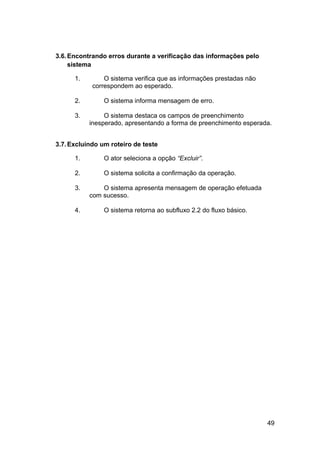 3.6. Encontrando erros durante a verificação das informações pelo
     sistema

      1.        O sistema verifica que as informações prestadas não
            correspondem ao esperado.

      2.        O sistema informa mensagem de erro.

      3.        O sistema destaca os campos de preenchimento
           inesperado, apresentando a forma de preenchimento esperada.


3.7. Excluindo um roteiro de teste

      1.        O ator seleciona a opção “Excluir”.

      2.        O sistema solicita a confirmação da operação.

      3.       O sistema apresenta mensagem de operação efetuada
           com sucesso.

      4.        O sistema retorna ao subfluxo 2.2 do fluxo básico.




                                                                      49
 