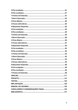 5.Pré-condições................................................................................................81
6.Pós-condições...............................................................................................81
7.Pontos de Extensão......................................................................................81
1.Breve Descrição.............................................................................................82
2.Fluxo Básico..................................................................................................82
3.Fluxos alternativos........................................................................................84
4.Requisitos Especiais.....................................................................................85
5.Pré-condições................................................................................................85
6.Pós-condições...............................................................................................85
7.Pontos de Extensão......................................................................................85
1.Breve Descrição.............................................................................................86
2.Fluxo Básico..................................................................................................86
3.Fluxos alternativos........................................................................................87
4.Requisitos Especiais.....................................................................................92
5.Pré-condições................................................................................................92
6.Pós-condições...............................................................................................92
7.Pontos de Extensão......................................................................................92
1.Breve Descrição.............................................................................................93
2.Fluxo Básico..................................................................................................93
3.Fluxos alternativos........................................................................................95
4.Requisitos Especiais.....................................................................................96
5.Pré-condições................................................................................................96
6.Pós-condições...............................................................................................96
7.Pontos de Extensão......................................................................................96
ANÁLISE..........................................................................................................111
PROJETO.........................................................................................................112
TESTES............................................................................................................126
IMPLANTAÇÃO...............................................................................................128
MANUAL DO USUÁRIO..................................................................................129
CONCLUSÕES E CONSIDERAÇÕES FINAIS...............................................150
BIBLIOGRAFIA................................................................................................151




                                                                                                                   5
 