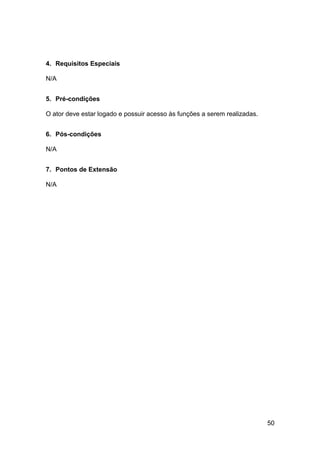 4. Requisitos Especiais

N/A


5. Pré-condições

O ator deve estar logado e possuir acesso às funções a serem realizadas.


6. Pós-condições

N/A


7. Pontos de Extensão

N/A




                                                                           50
 