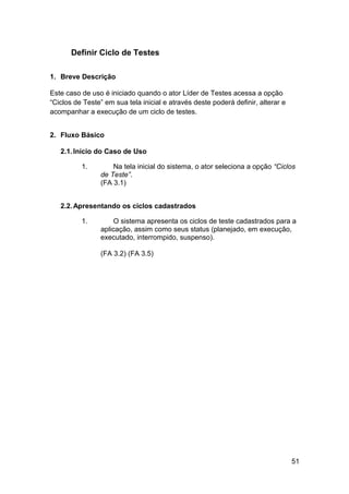 Definir Ciclo de Testes

1. Breve Descrição

Este caso de uso é iniciado quando o ator Líder de Testes acessa a opção
“Ciclos de Teste” em sua tela inicial e através deste poderá definir, alterar e
acompanhar a execução de um ciclo de testes.


2. Fluxo Básico

   2.1. Início do Caso de Uso

          1.        Na tela inicial do sistema, o ator seleciona a opção “Ciclos
                de Teste”.
                (FA 3.1)


   2.2. Apresentando os ciclos cadastrados

          1.        O sistema apresenta os ciclos de teste cadastrados para a
                aplicação, assim como seus status (planejado, em execução,
                executado, interrompido, suspenso).

                (FA 3.2) (FA 3.5)




                                                                                  51
 