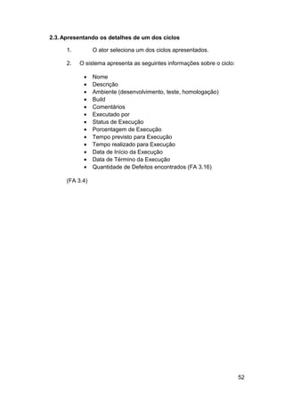2.3. Apresentando os detalhes de um dos ciclos

      1.         O ator seleciona um dos ciclos apresentados.

      2.   O sistema apresenta as seguintes informações sobre o ciclo:

            •    Nome
            •    Descrição
            •    Ambiente (desenvolvimento, teste, homologação)
            •    Build
            •    Comentários
            •    Executado por
            •    Status de Execução
            •    Porcentagem de Execução
            •    Tempo previsto para Execução
            •    Tempo realizado para Execução
            •    Data de Início da Execução
            •    Data de Término da Execução
            •    Quantidade de Defeitos encontrados (FA 3.16)

      (FA 3.4)




                                                                         52
 