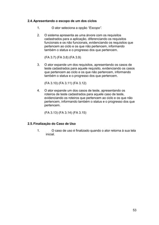 2.4. Apresentando o escopo de um dos ciclos

      1.        O ator seleciona a opção “Escopo”.

      2.   O sistema apresenta as uma árvore com os requisitos
           cadastrados para a aplicação, diferenciando os requisitos
           funcionais e os não funcionais, evidenciando os requisitos que
           pertencem ao ciclo e os que não pertencem, informando
           também o status e o progresso dos que pertencem.

           (FA 3.7) (FA 3.8) (FA 3.9)

      3.   O ator expande um dos requisitos, apresentando os casos de
           teste cadastrados para aquele requisito, evidenciando os casos
           que pertencem ao ciclo e os que não pertencem, informando
           também o status e o progresso dos que pertencem.

           (FA 3.10) (FA 3.11) (FA 3.12)

      4.   O ator expande um dos casos de teste, apresentando os
           roteiros de teste cadastrados para aquele caso de teste,
           evidenciando os roteiros que pertencem ao ciclo e os que não
           pertencem, informando também o status e o progresso dos que
           pertencem.

           (FA 3.13) (FA 3.14) (FA 3.15)


2.5. Finalização do Caso de Uso

      1.         O caso de uso é finalizado quando o ator retorna à sua tela
            inicial.




                                                                         53
 