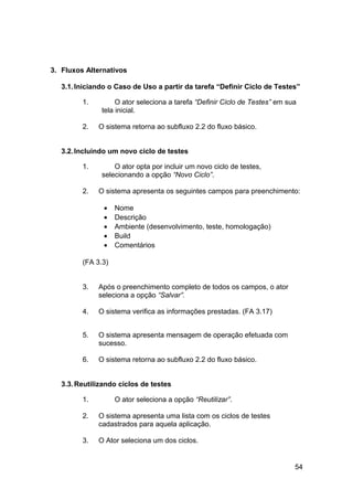 3. Fluxos Alternativos

   3.1. Iniciando o Caso de Uso a partir da tarefa “Definir Ciclo de Testes”

         1.         O ator seleciona a tarefa “Definir Ciclo de Testes” em sua
               tela inicial.

         2.   O sistema retorna ao subfluxo 2.2 do fluxo básico.


   3.2. Incluindo um novo ciclo de testes

         1.        O ator opta por incluir um novo ciclo de testes,
               selecionando a opção “Novo Ciclo”.

         2.   O sistema apresenta os seguintes campos para preenchimento:

                •   Nome
                •   Descrição
                •   Ambiente (desenvolvimento, teste, homologação)
                •   Build
                •   Comentários

         (FA 3.3)


         3.   Após o preenchimento completo de todos os campos, o ator
              seleciona a opção “Salvar”.

         4.   O sistema verifica as informações prestadas. (FA 3.17)


         5.   O sistema apresenta mensagem de operação efetuada com
              sucesso.

         6.   O sistema retorna ao subfluxo 2.2 do fluxo básico.


   3.3. Reutilizando ciclos de testes

         1.         O ator seleciona a opção “Reutilizar”.

         2.   O sistema apresenta uma lista com os ciclos de testes
              cadastrados para aquela aplicação.

         3.   O Ator seleciona um dos ciclos.


                                                                             54
 