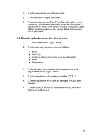4.   O sistema apresenta os detalhes do ciclo.

      5.   O Ator seleciona a opção “Reutilizar”.

      6.   O sistema retorna ao subfluxo 3.2 do fluxo alternativo, com os
           campos do ciclo de testes preenchidos com as informações do
           ciclo escolhido, assim como com os mesmos Requisitos, Casos
           e Roteiros selecionados em seu escopo, todos definidos com
           status “planejado”.


3.4. Alterando os detalhes de um dos ciclos de testes

      1.        O ator seleciona a opção “Editar”.

      2.   O sistema torna os seguintes campos editáveis:

            •   Nome
            •   Descrição
            •   Ambiente (desenvolvimento, teste, homologação)
            •   Build
            •   Comentários


      3.   O ator altera os campos conforme sua necessidade e em
           seguida seleciona a opção “Salvar”.

      4.   O sistema verifica as informações prestadas. (FA 3.17)

      5.   O sistema apresenta mensagem de operação efetuada com
           sucesso.

      6.   O sistema volta a apresentar os detalhes do ciclo, conforme
           descrito no subfluxo 2.3.




                                                                         55
 