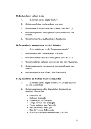 3.5. Excluindo um ciclo de testes

      1.        O ator seleciona a opção “Excluir”.

      2.   O sistema solicita a confirmação da operação.

      3.   O sistema verifica o status de execução do ciclo. (FA 3.18)

      4.   O sistema apresenta mensagem de operação efetuada com
           sucesso.

      5.   O sistema retorna ao subfluxo 2.2 do fluxo básico.


3.6. Suspendendo a execução de um ciclo de testes

      1.        O ator seleciona a opção “Suspender execução”.

      2.   O sistema solicita a confirmação da operação.

      3.   O sistema verifica o status de execução do ciclo. (FA 3.18)

      4.   O sistema altera o status de execução do ciclo para “Suspenso”.

      5.   O sistema apresenta mensagem de operação efetuada com
           sucesso.

      6.   O sistema retorna ao subfluxo 2.3 do fluxo básico.


3.7. Apresentando os detalhes de um dos requisitos

      1.         O ator seleciona a opção “Detalhes” de um dos requisitos
            da lista apresentada.

      2.   O sistema apresenta, além dos detalhes do requisito, as
           seguintes informações:

            •   Executado por
            •   Status de Execução
            •   Porcentagem de Execução
            •   Tempo previsto para Execução
            •   Tempo realizado para Execução
            •   Data de Início da Execução
            •   Data de Término da Execução
            •   Quantidade de Defeitos encontrados (FA 3.16)



                                                                         56
 