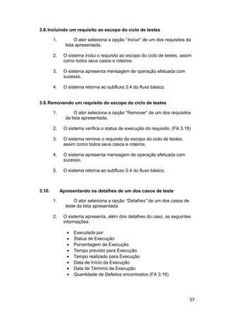 3.8. Incluindo um requisito ao escopo do ciclo de testes

        1.          O ator seleciona a opção “Incluir” de um dos requisitos da
               lista apresentada.

        2.    O sistema inclui o requisito ao escopo do ciclo de testes, assim
              como todos seus casos e roteiros.

        3.    O sistema apresenta mensagem de operação efetuada com
              sucesso.

        4.    O sistema retorna ao subfluxo 2.4 do fluxo básico.


3.9. Removendo um requisito do escopo do ciclo de testes

        1.          O ator seleciona a opção “Remover” de um dos requisitos
               da lista apresentada.

        2.    O sistema verifica o status de execução do requisito. (FA 3.18)

        3.    O sistema remove o requisito do escopo do ciclo de testes,
              assim como todos seus casos e roteiros.

        4.    O sistema apresenta mensagem de operação efetuada com
              sucesso.

        5.    O sistema retorna ao subfluxo 2.4 do fluxo básico.



3.10.        Apresentando os detalhes de um dos casos de teste

        1.         O ator seleciona a opção “Detalhes” de um dos casos de
               teste da lista apresentada.

        2.    O sistema apresenta, além dos detalhes do caso, as seguintes
              informações:

                •   Executado por
                •   Status de Execução
                •   Porcentagem de Execução
                •   Tempo previsto para Execução
                •   Tempo realizado para Execução
                •   Data de Início da Execução
                •   Data de Término da Execução
                •   Quantidade de Defeitos encontrados (FA 3.16)




                                                                             57
 