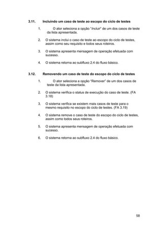 3.11.        Incluindo um caso de teste ao escopo do ciclo de testes

        1.          O ator seleciona a opção “Incluir” de um dos casos de teste
               da lista apresentada.

        2.    O sistema inclui o caso de teste ao escopo do ciclo de testes,
              assim como seu requisito e todos seus roteiros.

        3.    O sistema apresenta mensagem de operação efetuada com
              sucesso.

        4.    O sistema retorna ao subfluxo 2.4 do fluxo básico.


3.12.        Removendo um caso de teste do escopo do ciclo de testes

        1.         O ator seleciona a opção “Remover” de um dos casos de
               teste da lista apresentada.

        2.    O sistema verifica o status de execução do caso de teste. (FA
              3.18)

        3.    O sistema verifica se existem mais casos de teste para o
              mesmo requisito no escopo do ciclo de testes. (FA 3.19)

        4.    O sistema remove o caso de teste do escopo do ciclo de testes,
              assim como todos seus roteiros.

        5.    O sistema apresenta mensagem de operação efetuada com
              sucesso.

        6.    O sistema retorna ao subfluxo 2.4 do fluxo básico.




                                                                               58
 