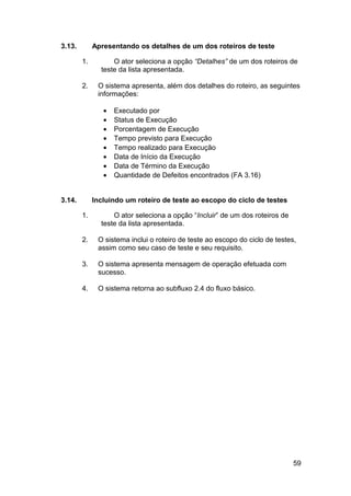 3.13.        Apresentando os detalhes de um dos roteiros de teste

        1.         O ator seleciona a opção “Detalhes” de um dos roteiros de
               teste da lista apresentada.

        2.    O sistema apresenta, além dos detalhes do roteiro, as seguintes
              informações:

                •   Executado por
                •   Status de Execução
                •   Porcentagem de Execução
                •   Tempo previsto para Execução
                •   Tempo realizado para Execução
                •   Data de Início da Execução
                •   Data de Término da Execução
                •   Quantidade de Defeitos encontrados (FA 3.16)


3.14.        Incluindo um roteiro de teste ao escopo do ciclo de testes

        1.         O ator seleciona a opção “Incluir” de um dos roteiros de
               teste da lista apresentada.

        2.    O sistema inclui o roteiro de teste ao escopo do ciclo de testes,
              assim como seu caso de teste e seu requisito.

        3.    O sistema apresenta mensagem de operação efetuada com
              sucesso.

        4.    O sistema retorna ao subfluxo 2.4 do fluxo básico.




                                                                              59
 