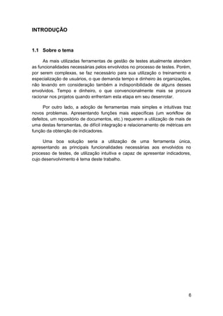 INTRODUÇÃO


1.1 Sobre o tema

     As mais utilizadas ferramentas de gestão de testes atualmente atendem
as funcionalidades necessárias pelos envolvidos no processo de testes. Porém,
por serem complexas, se faz necessário para sua utilização o treinamento e
especialização de usuários, o que demanda tempo e dinheiro às organizações,
não levando em consideração também a indisponibilidade de alguns desses
envolvidos. Tempo e dinheiro, o que convencionalmente mais se procura
racionar nos projetos quando enfrentam esta etapa em seu desenrolar.

      Por outro lado, a adoção de ferramentas mais simples e intuitivas traz
novos problemas. Apresentando funções mais específicas (um workflow de
defeitos, um repositório de documentos, etc.) requerem a utilização de mais de
uma destas ferramentas, de difícil integração e relacionamento de métricas em
função da obtenção de indicadores.

      Uma boa solução seria a utilização de uma ferramenta única,
apresentando as principais funcionalidades necessárias aos envolvidos no
processo de testes, de utilização intuitiva e capaz de apresentar indicadores,
cujo desenvolvimento é tema deste trabalho.




                                                                            6
 