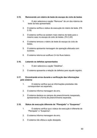 3.15.        Removendo um roteiro de teste do escopo do ciclo de testes

        1.         O ator seleciona a opção “Remover” de um dos roteiros de
               teste da lista apresentada.

        2.    O sistema verifica o status de execução do roteiro de teste. (FA
              3.18)

        3.    O sistema verifica se existem mais roteiros de teste para o
              mesmo caso no escopo do ciclo de testes. (FA 3.20)

        4.    O sistema remove o roteiro de teste do escopo do ciclo de
              testes.

        5.    O sistema apresenta mensagem de operação efetuada com
              sucesso.

        6.    O sistema retorna ao subfluxo 2.4 do fluxo básico.


3.16.        Listando os defeitos apresentados

        1.         O ator seleciona a opção “Detalhes”.

        2.    O sistema apresenta a relação de defeitos para aquele registro.


3.17.    Encontrando erros durante a verificação das informações
    pelo sistema

        1.         O sistema verifica que as informações prestadas não
               correspondem ao esperado.

        2.    O sistema informa mensagem de erro.

        3.    O sistema destaca os campos de preenchimento inesperado,
              apresentando a forma de preenchimento esperada.


3.18.        Status de execução diferente de “Planejado” e “Suspenso”

        1.         O sistema verifica que o status de execução é diferente de
               “Planejado” e “Suspenso”.

        2.    O sistema informa mensagem de erro.

        3.    O sistema não efetua a ação desejada.



                                                                            60
 