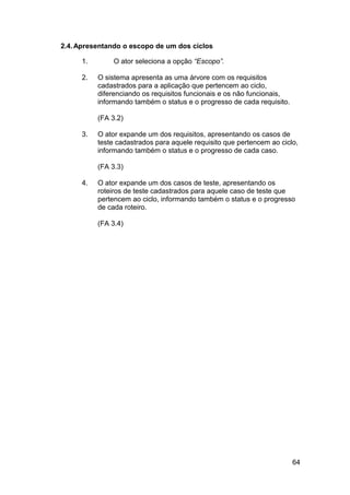 2.4. Apresentando o escopo de um dos ciclos

     1.       O ator seleciona a opção “Escopo”.

     2.   O sistema apresenta as uma árvore com os requisitos
          cadastrados para a aplicação que pertencem ao ciclo,
          diferenciando os requisitos funcionais e os não funcionais,
          informando também o status e o progresso de cada requisito.

          (FA 3.2)

     3.   O ator expande um dos requisitos, apresentando os casos de
          teste cadastrados para aquele requisito que pertencem ao ciclo,
          informando também o status e o progresso de cada caso.

          (FA 3.3)

     4.   O ator expande um dos casos de teste, apresentando os
          roteiros de teste cadastrados para aquele caso de teste que
          pertencem ao ciclo, informando também o status e o progresso
          de cada roteiro.

          (FA 3.4)




                                                                        64
 
