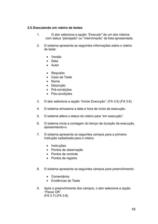 2.5. Executando um roteiro de testes

      1.       O ator seleciona a opção “Executar” de um dos roteiros
            com status “planejado” ou “interrompido” da lista apresentada.

      2.   O sistema apresenta as seguintes informações sobre o roteiro
           de teste:

            •   Versão
            •   Data
            •   Autor

            •   Requisito
            •   Caso de Teste
            •   Nome
            •   Descrição
            •   Pré-condições
            •   Pós-condições

      3.   O ator seleciona a opção “Iniciar Execução”. (FA 3.5) (FA 3.6)

      4.   O sistema armazena a data e hora de início da execução.

      5.   O sistema altera o status do roteiro para “em execução”.

      6.   O sistema inicia a contagem do tempo de duração da execução,
           apresentando-o.

      7.   O sistema apresenta os seguintes campos para a primeira
           instrução cadastrada para o roteiro:

            •   Instruções
            •   Pontos de observação
            •   Pontos de controle
            •   Pontos de registro


      8.   O sistema apresenta os seguintes campos para preenchimento:

            •   Comentários
            •   Evidências de Teste

      9.   Após o preenchimento dos campos, o ator seleciona a opção
           “Passo OK”.
           (FA 3.7) (FA 3.8)



                                                                            65
 
