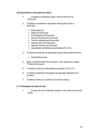 2.6. Concluindo a execução do roteiro

      1.       O sistema armazena a data e hora de término da
            execução.

      2.   O sistema apresenta as seguintes informações sobre a
           execução:

            •   Executado por
            •   Status da Execução
            •   Porcentagem de Execução
            •   Tempo previsto para Execução
            •   Tempo realizado para Execução
            •   Data de Início da Execução
            •   Data de Término da Execução
            •   Quantidade de Defeitos encontrados (FA 3.10)

      3.   O sistema apresenta os seguintes campos para preenchimento:

            •   Comentários finais

      4.   Após o preenchimento dos campos, o ator seleciona a opção
           “Finalizar Execução”.

      5.   O sistema verifica as informações prestadas. (FA 3.11)

      6.   O sistema apresenta mensagem de operação efetuada com
           sucesso.

      7.   O sistema retorna ao subfluxo 2.4 do fluxo básico.


2.7. Finalização do Caso de Uso

      1.         O caso de uso é finalizado quando o ator retorna à sua tela
            inicial.




                                                                         67
 