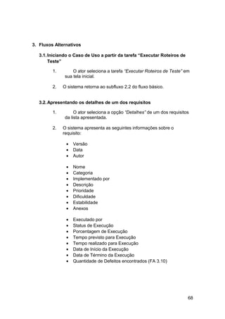 3. Fluxos Alternativos

   3.1. Iniciando o Caso de Uso a partir da tarefa “Executar Roteiros de
        Teste”

         1.        O ator seleciona a tarefa “Executar Roteiros de Teste” em
               sua tela inicial.

         2.   O sistema retorna ao subfluxo 2.2 do fluxo básico.


   3.2. Apresentando os detalhes de um dos requisitos

         1.         O ator seleciona a opção “Detalhes” de um dos requisitos
               da lista apresentada.

         2.   O sistema apresenta as seguintes informações sobre o
              requisito:

               •   Versão
               •   Data
               •   Autor

               •   Nome
               •   Categoria
               •   Implementado por
               •   Descrição
               •   Prioridade
               •   Dificuldade
               •   Estabilidade
               •   Anexos

               •   Executado por
               •   Status de Execução
               •   Porcentagem de Execução
               •   Tempo previsto para Execução
               •   Tempo realizado para Execução
               •   Data de Início da Execução
               •   Data de Término da Execução
               •   Quantidade de Defeitos encontrados (FA 3.10)




                                                                           68
 