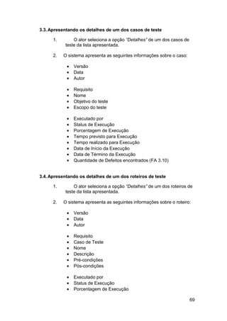 3.3. Apresentando os detalhes de um dos casos de teste

      1.       O ator seleciona a opção “Detalhes” de um dos casos de
           teste da lista apresentada.

      2.   O sistema apresenta as seguintes informações sobre o caso:

            •   Versão
            •   Data
            •   Autor

            •   Requisito
            •   Nome
            •   Objetivo do teste
            •   Escopo do teste

            •   Executado por
            •   Status de Execução
            •   Porcentagem de Execução
            •   Tempo previsto para Execução
            •   Tempo realizado para Execução
            •   Data de Início da Execução
            •   Data de Término da Execução
            •   Quantidade de Defeitos encontrados (FA 3.10)


3.4. Apresentando os detalhes de um dos roteiros de teste

      1.       O ator seleciona a opção “Detalhes” de um dos roteiros de
           teste da lista apresentada.

      2.   O sistema apresenta as seguintes informações sobre o roteiro:

            •   Versão
            •   Data
            •   Autor

            •   Requisito
            •   Caso de Teste
            •   Nome
            •   Descrição
            •   Pré-condições
            •   Pós-condições

            •   Executado por
            •   Status de Execução
            •   Porcentagem de Execução

                                                                        69
 