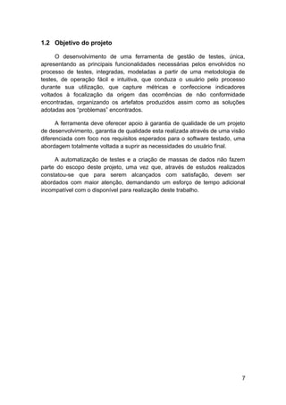 1.2 Objetivo do projeto

      O desenvolvimento de uma ferramenta de gestão de testes, única,
apresentando as principais funcionalidades necessárias pelos envolvidos no
processo de testes, integradas, modeladas a partir de uma metodologia de
testes, de operação fácil e intuitiva, que conduza o usuário pelo processo
durante sua utilização, que capture métricas e confeccione indicadores
voltados à focalização da origem das ocorrências de não conformidade
encontradas, organizando os artefatos produzidos assim como as soluções
adotadas aos “problemas” encontrados.

      A ferramenta deve oferecer apoio à garantia de qualidade de um projeto
de desenvolvimento, garantia de qualidade esta realizada através de uma visão
diferenciada com foco nos requisitos esperados para o software testado, uma
abordagem totalmente voltada a suprir as necessidades do usuário final.

     A automatização de testes e a criação de massas de dados não fazem
parte do escopo deste projeto, uma vez que, através de estudos realizados
constatou-se que para serem alcançados com satisfação, devem ser
abordados com maior atenção, demandando um esforço de tempo adicional
incompatível com o disponível para realização deste trabalho.




                                                                           7
 