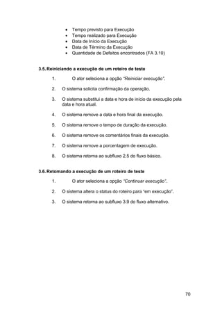 •   Tempo previsto para Execução
            •   Tempo realizado para Execução
            •   Data de Início da Execução
            •   Data de Término da Execução
            •   Quantidade de Defeitos encontrados (FA 3.10)


3.5. Reiniciando a execução de um roteiro de teste

      1.        O ator seleciona a opção “Reiniciar execução”.

      2.   O sistema solicita confirmação da operação.

      3.   O sistema substitui a data e hora de início da execução pela
           data e hora atual.

      4.   O sistema remove a data e hora final da execução.

      5.   O sistema remove o tempo de duração da execução.

      6.   O sistema remove os comentários finais da execução.

      7.   O sistema remove a porcentagem de execução.

      8.   O sistema retorna ao subfluxo 2.5 do fluxo básico.


3.6. Retomando a execução de um roteiro de teste

      1.        O ator seleciona a opção “Continuar execução”.

      2.   O sistema altera o status do roteiro para “em execução”.

      3.   O sistema retorna ao subfluxo 3.9 do fluxo alternativo.




                                                                          70
 