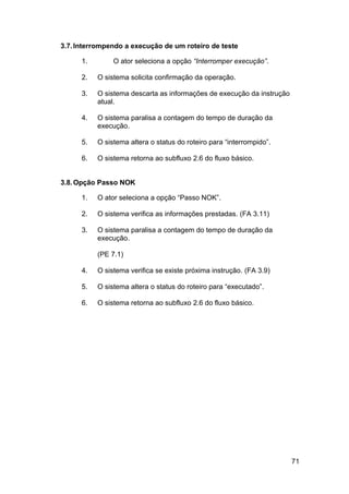 3.7. Interrompendo a execução de um roteiro de teste

      1.        O ator seleciona a opção “Interromper execução”.

      2.   O sistema solicita confirmação da operação.

      3.   O sistema descarta as informações de execução da instrução
           atual.

      4.   O sistema paralisa a contagem do tempo de duração da
           execução.

      5.   O sistema altera o status do roteiro para “interrompido”.

      6.   O sistema retorna ao subfluxo 2.6 do fluxo básico.


3.8. Opção Passo NOK

      1.   O ator seleciona a opção “Passo NOK”.

      2.   O sistema verifica as informações prestadas. (FA 3.11)

      3.   O sistema paralisa a contagem do tempo de duração da
           execução.

           (PE 7.1)

      4.   O sistema verifica se existe próxima instrução. (FA 3.9)

      5.   O sistema altera o status do roteiro para “executado”.

      6.   O sistema retorna ao subfluxo 2.6 do fluxo básico.




                                                                        71
 