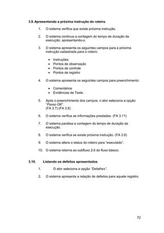 3.9. Apresentando a próxima instrução do roteiro

        1.    O sistema verifica que existe próxima instrução.

        2.    O sistema continua a contagem do tempo de duração da
              execução, apresentando-o.

        3.    O sistema apresenta os seguintes campos para a próxima
              instrução cadastrada para o roteiro:

                •   Instruções
                •   Pontos de observação
                •   Pontos de controle
                •   Pontos de registro

        4.    O sistema apresenta os seguintes campos para preenchimento:

                •   Comentários
                •   Evidências de Teste

        5.    Após o preenchimento dos campos, o ator seleciona a opção
              “Passo OK”.
              (FA 3.7) (FA 3.8)

        6.    O sistema verifica as informações prestadas. (FA 3.11)

        7.    O sistema paralisa a contagem do tempo de duração da
              execução.

        8.    O sistema verifica se existe próxima instrução. (FA 3.9)

        9.    O sistema altera o status do roteiro para “executado”.

        10. O sistema retorna ao subfluxo 2.6 do fluxo básico.


3.10.        Listando os defeitos apresentados

        1.          O ator seleciona a opção “Detalhes”.

        2.    O sistema apresenta a relação de defeitos para aquele registro.




                                                                           72
 