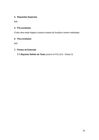 4. Requisitos Especiais

N/A


5. Pré-condições

O ator deve estar logado e possuir acesso às funções a serem realizadas.


6. Pós-condições

N/A


7. Pontos de Extensão

   7.1. Reportar Defeito de Teste (ocorre no FA 2.2.8 – Passo 3)




                                                                           74
 