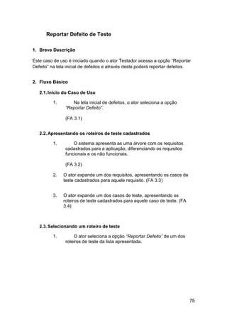 Reportar Defeito de Teste

1. Breve Descrição

Este caso de uso é iniciado quando o ator Testador acessa a opção “Reportar
Defeito” na tela inicial de defeitos e através deste poderá reportar defeitos.


2. Fluxo Básico

   2.1. Início do Caso de Uso

          1.       Na tela inicial de defeitos, o ator seleciona a opção
                “Reportar Defeito”.

                (FA 3.1)


   2.2. Apresentando os roteiros de teste cadastrados

          1.        O sistema apresenta as uma árvore com os requisitos
                cadastrados para a aplicação, diferenciando os requisitos
                funcionais e os não funcionais.

                (FA 3.2)

          2.   O ator expande um dos requisitos, apresentando os casos de
               teste cadastrados para aquele requisito. (FA 3.3)


          3.   O ator expande um dos casos de teste, apresentando os
               roteiros de teste cadastrados para aquele caso de teste. (FA
               3.4)



   2.3. Selecionando um roteiro de teste

          1.        O ator seleciona a opção “Reportar Defeito” de um dos
                roteiros de teste da lista apresentada.




                                                                              75
 