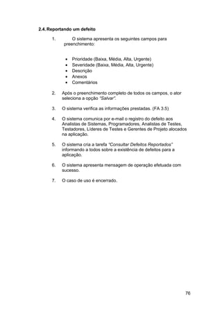 2.4. Reportando um defeito

      1.        O sistema apresenta os seguintes campos para
            preenchimento:


            •   Prioridade (Baixa, Média, Alta, Urgente)
            •   Severidade (Baixa, Média, Alta, Urgente)
            •   Descrição
            •   Anexos
            •   Comentários

      2.   Após o preenchimento completo de todos os campos, o ator
           seleciona a opção “Salvar”.

      3.   O sistema verifica as informações prestadas. (FA 3.5)

      4.   O sistema comunica por e-mail o registro do defeito aos
           Analistas de Sistemas, Programadores, Analistas de Testes,
           Testadores, Líderes de Testes e Gerentes de Projeto alocados
           na aplicação.

      5.   O sistema cria a tarefa “Consultar Defeitos Reportados”
           informando a todos sobre a existência de defeitos para a
           aplicação.

      6.   O sistema apresenta mensagem de operação efetuada com
           sucesso.

      7.   O caso de uso é encerrado.




                                                                      76
 